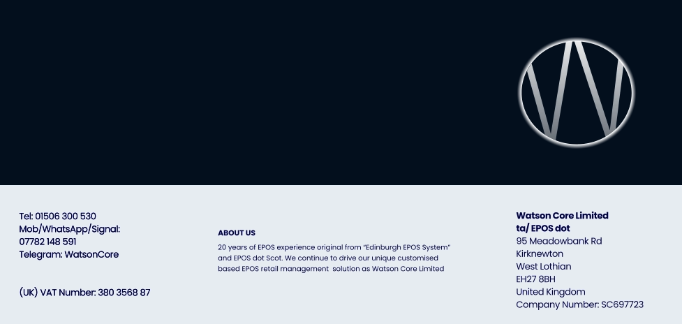 Tel: 01506 300 530 Mob/WhatsApp/Signal:07782 148 591 Telegram: WatsonCore   (UK) VAT Number: 380 3568 87   Watson Core Limitedta/ EPOS dot 95 Meadowbank Rd Kirknewton West Lothian EH27 8BHUnited Kingdom Company Number: SC697723 Tel: 01506 300 530 Mob/WhatsApp/Signal:07782 148 591 Telegram: WatsonCore   (UK) VAT Number: 380 3568 87   ABOUT US 20 years of EPOS experience original from “Edinburgh EPOS System” and EPOS dot Scot. We continue to drive our unique customised based EPOS retail management  solution as Watson Core Limited